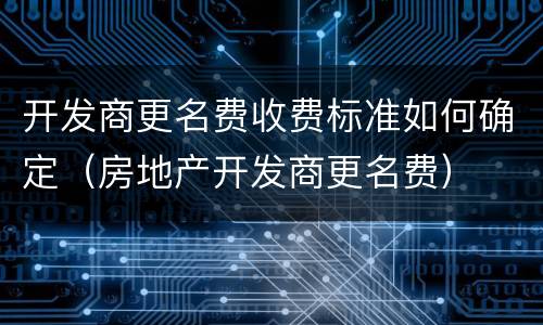开发商更名费收费标准如何确定（房地产开发商更名费）