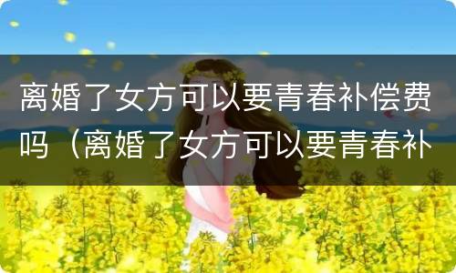 离婚了女方可以要青春补偿费吗（离婚了女方可以要青春补偿费吗知乎）