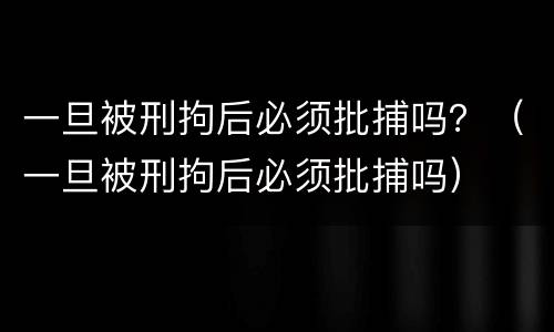 一旦被刑拘后必须批捕吗？（一旦被刑拘后必须批捕吗）
