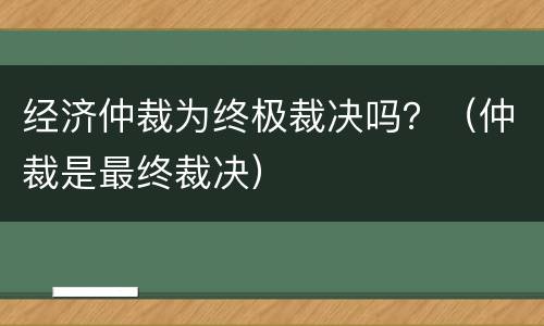 经济仲裁为终极裁决吗？（仲裁是最终裁决）