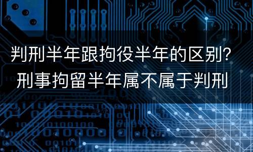 判刑半年跟拘役半年的区别？ 刑事拘留半年属不属于判刑