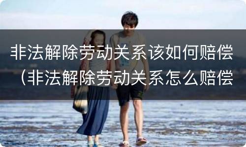 非法解除劳动关系该如何赔偿（非法解除劳动关系怎么赔偿）
