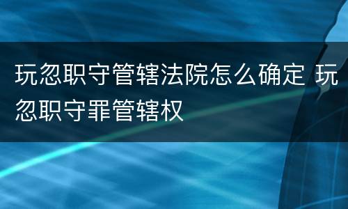 玩忽职守管辖法院怎么确定 玩忽职守罪管辖权