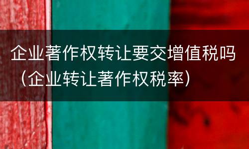 企业著作权转让要交增值税吗（企业转让著作权税率）