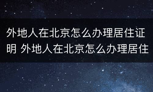 外地人在北京怎么办理居住证明 外地人在北京怎么办理居住证明手续