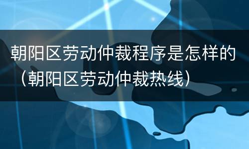 朝阳区劳动仲裁程序是怎样的（朝阳区劳动仲裁热线）