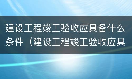 建设工程竣工验收应具备什么条件（建设工程竣工验收应具备什么条件和要求）