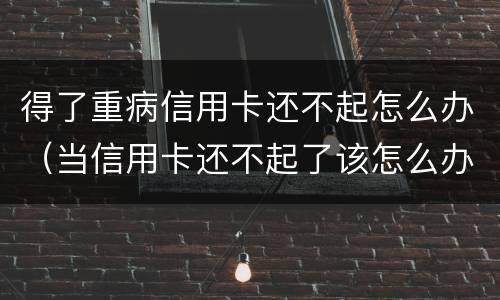 得了重病信用卡还不起怎么办（当信用卡还不起了该怎么办）
