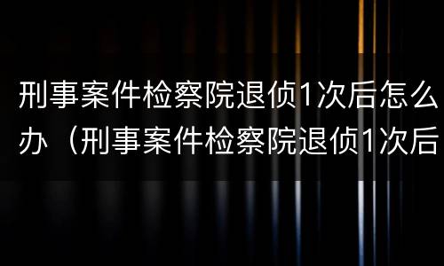 刑事案件检察院退侦1次后怎么办（刑事案件检察院退侦1次后怎么办呢）