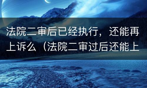 法院二审后已经执行，还能再上诉么（法院二审过后还能上诉吗）