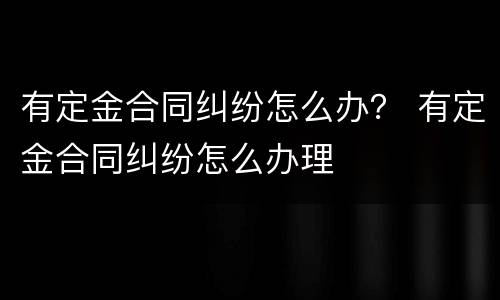 有定金合同纠纷怎么办？ 有定金合同纠纷怎么办理
