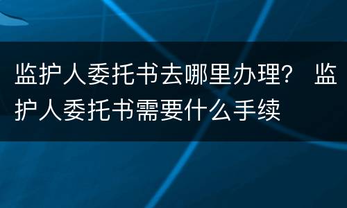 监护人委托书去哪里办理？ 监护人委托书需要什么手续