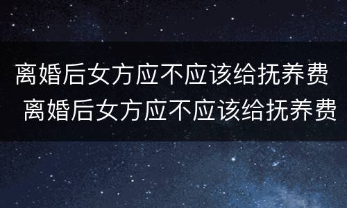 离婚后女方应不应该给抚养费 离婚后女方应不应该给抚养费呢
