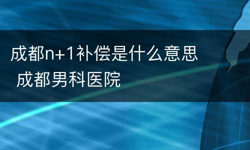 成都n+1补偿是什么意思 成都男科医院