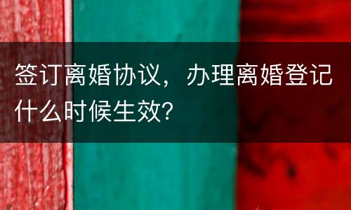 签订离婚协议，办理离婚登记什么时候生效？