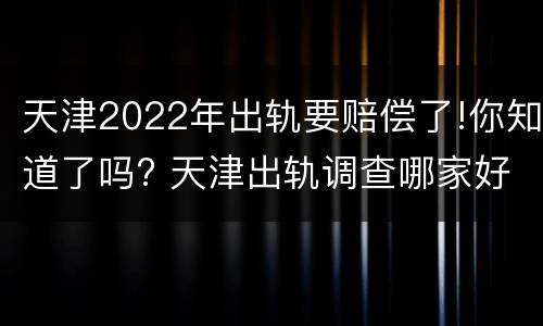 天津2022年出轨要赔偿了!你知道了吗? 天津出轨调查哪家好