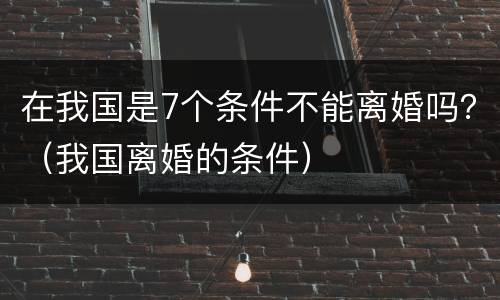 在我国是7个条件不能离婚吗？（我国离婚的条件）