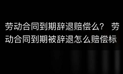 劳动合同到期辞退赔偿么？ 劳动合同到期被辞退怎么赔偿标准