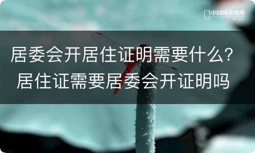 居委会开居住证明需要什么？ 居住证需要居委会开证明吗
