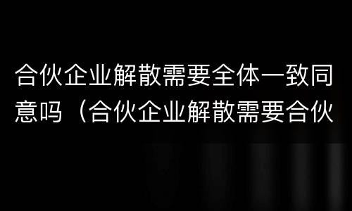 合伙企业解散需要全体一致同意吗（合伙企业解散需要合伙人一致通过吗）