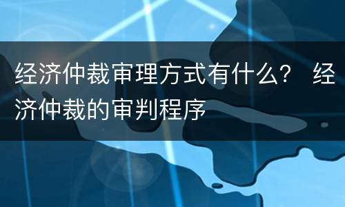 经济仲裁审理方式有什么？ 经济仲裁的审判程序
