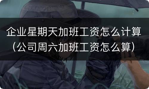 企业星期天加班工资怎么计算（公司周六加班工资怎么算）