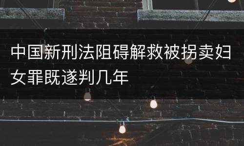 中国新刑法阻碍解救被拐卖妇女罪既遂判几年