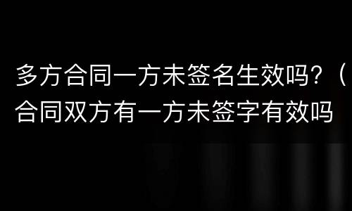 多方合同一方未签名生效吗?（合同双方有一方未签字有效吗）