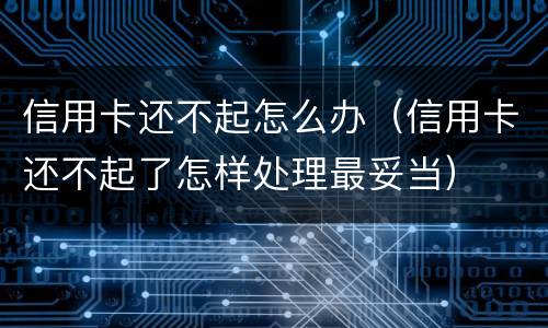 信用卡还不起怎么办（信用卡还不起了怎样处理最妥当）