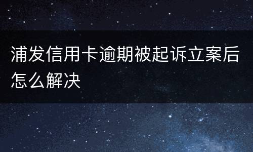 浦发信用卡逾期被起诉立案后怎么解决