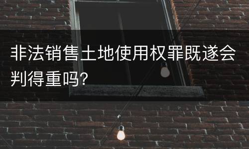 非法销售土地使用权罪既遂会判得重吗？