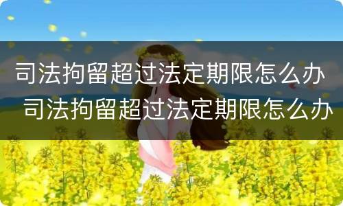 司法拘留超过法定期限怎么办 司法拘留超过法定期限怎么办呢