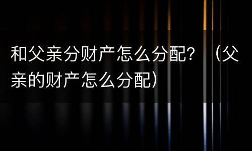 和父亲分财产怎么分配？（父亲的财产怎么分配）