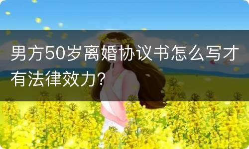 男方50岁离婚协议书怎么写才有法律效力？