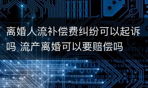 离婚人流补偿费纠纷可以起诉吗 流产离婚可以要赔偿吗