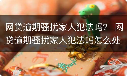 网贷逾期骚扰家人犯法吗？ 网贷逾期骚扰家人犯法吗怎么处理
