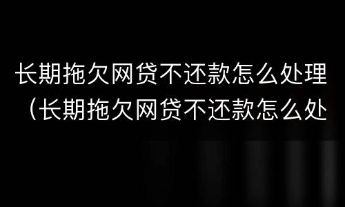 长期拖欠网贷不还款怎么处理（长期拖欠网贷不还款怎么处理最好）