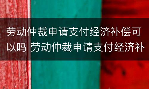 劳动仲裁申请支付经济补偿可以吗 劳动仲裁申请支付经济补偿可以吗怎么写