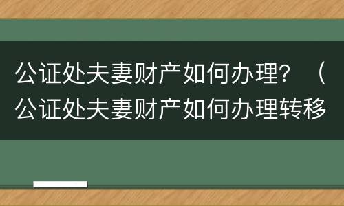 公证处夫妻财产如何办理？（公证处夫妻财产如何办理转移）