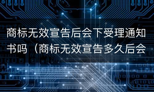 商标无效宣告后会下受理通知书吗（商标无效宣告多久后会公告）