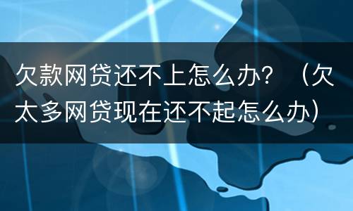 欠款网贷还不上怎么办？（欠太多网贷现在还不起怎么办）