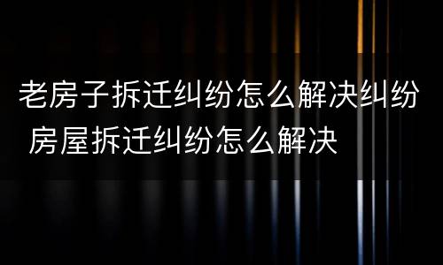 老房子拆迁纠纷怎么解决纠纷 房屋拆迁纠纷怎么解决