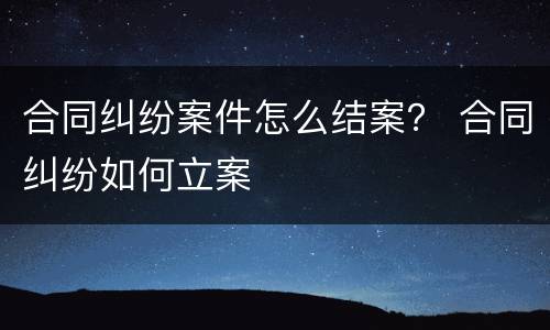 合同纠纷案件怎么结案？ 合同纠纷如何立案