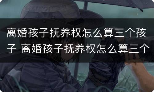 离婚孩子抚养权怎么算三个孩子 离婚孩子抚养权怎么算三个孩子的抚养费
