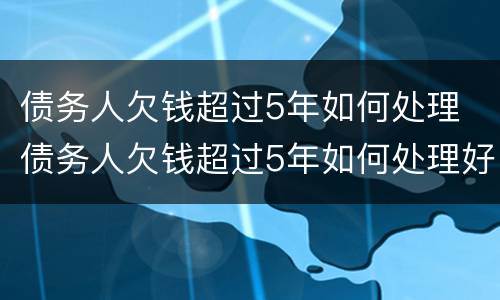 债务人欠钱超过5年如何处理 债务人欠钱超过5年如何处理好