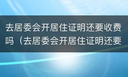 去居委会开居住证明还要收费吗（去居委会开居住证明还要收费吗北京）
