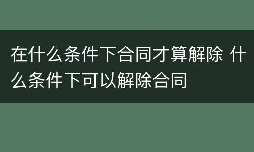 在什么条件下合同才算解除 什么条件下可以解除合同
