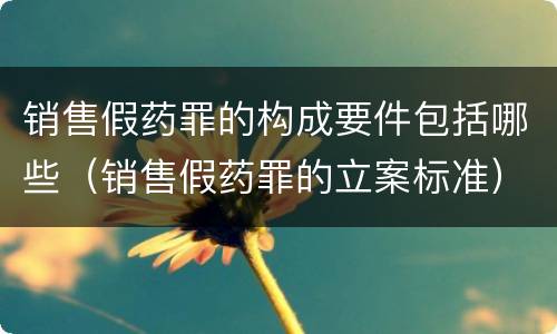 销售假药罪的构成要件包括哪些（销售假药罪的立案标准）