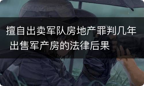 擅自出卖军队房地产罪判几年 出售军产房的法律后果