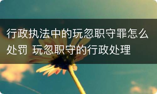 行政执法中的玩忽职守罪怎么处罚 玩忽职守的行政处理